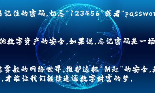   《当以太坊钱包密码如同失落的钥匙，如何找回你的数字宝藏？》 / 
 guanjianci 以太坊, 钱包密码, 密码找回, 数字货币 /guanjianci 

引言：失落的钥匙与数字宝藏
在这个信息化洪流席卷的时代，数字资产如同我们的“金库”，而密码则是打开这扇金库门的钥匙。试想一下，你夜晚安静地躺在床上，突然想起自己曾经用心经营的以太坊钱包，却发现那个密码像幽灵一样飘散在你的记忆深处，怎么也找不回来，心里难免有些发慌：“我的数字财富是不是就要永远沉睡在这里？”

数字货币的密码锁：为何如此重要？
以太坊钱包的密码就像是城堡的大门，保护着里面的金银财宝。没有了这把钥匙，你不仅无法进入，还可能面临失去数字资产的风险。用比喻来说，这就像你把一把非常昂贵的金钥匙弄丢了，而钥匙上贴着“不要随便给别人看”的标签。钱袋子也就随之上锁，只能干着急。

首先：预防胜于治疗，如何记住你的密码？
谁还没点小烦恼呢？例如，忘记密码的情况。在这种情况下，最重要的事情是尽量预防！以下是几个小妙招，帮助你牢牢记住密码：
ul
    listrong使用密码管理软件：/strong可以将所有的密码汇集到一起，可靠又方便。/li
    listrong设定提醒：/strong在某些地方用小纸条提醒自己，当然，不要随便乱放哦！/li
    listrong定期更新：/strong不要长期使用同一密码，毕竟时常更换能有效降低被盗的风险。/li
/ul

如果真的忘记了：应对之策
即便如此，生活总是充满变数。也许在某个冬日的清晨，你就会发现：自己忘记了以太坊钱包的密码。别慌，这里有几个策略可以帮你。

h41. 回忆你的密码思路/h4
首先，静下心来努力回忆。尝试使用一些常见的策略，像是你的生日、宠物的名字或者你喜欢的电影等。但这可不是让你来一次“世界密码挑战赛”。而是，慢慢回忆，或许在此过程中会闪现出一些灵感。

h42. 使用助记词恢复/h4
如果你在创建钱包时进行了助记词的备份，现在是时候翻出来看看了！这是一种寻找答案的“镇静剂”，上面可能包含了部分关键信息，能够帮助你破解密码的线索。

h43. 查看本地存储/h4
很多时候，电脑或手机里可能存有你曾经保存的密码，虽然这个方法听起来有点像寻找迷失的画笔，但依然值得尝试。

如果实在不行，看看这些恢复工具
对于那些热衷于一探究竟的用户，还有一些通过技术手段尝试破解的工具。需要注意的是，这些工具并不保证能够100%成功，使用时还需谨慎。

h41. 硬件钱包的恢复/h4
如果你使用的是硬件钱包，通常这种钱包会有一些恢复选项。请遵循提示进行操作。这就像是当你沿途走失，找到了一张地图（或许是有点过时的古老地图），依靠它继续寻找方向。

h42. 软件钱包提供的找回方式/h4
有些软件钱包允许用户通过设置的安全问题、双重认证等方式来恢复密码，而不是单纯依赖记忆。就像用了一条提升自信的秘密武器，在有些时刻它真的会派上用场。

重设密码：新生的关键
如果经过种种尝试，你仍旧无能为力，那么很多钱包会提供重设密码的选项。在这过程中就应该多花一点时间，设置一个既复杂又容易记住的密码，切忌“123456”或者“password”这种屡试不爽的简单密码，上天都在提醒你了，毕业于简单密码的时代已经结束。

密码重置后：重新审视数字安全
成功找回以太坊钱包密码后，千万不要放松警惕。应该对整个数字资产进行一次审视，检查安全设置、确认备份的可靠性，以及确保其他数字资产的安全。如果说，忘记密码是一场小小的“火灾”，那么重建和加强安全体系就是给自己盖一座防火的“堡垒”。

总结：数字资产的守护与投资
当动力足以让我们追寻梦想，数字资产则是我们努力的证明。以太坊的密码不仅仅是一个数字符号，它承载着我们的财富与理想。在迷雾般的网络世界，维护这把“钥匙”的安全，是我们每一个投资者应有的责任与义务。
下次当你面临“失落的小钥匙”时，记得有办法可循。无论面临何种困境，积极面对总会带来希望。毕竟，时间总会提醒我们，信心与决心，才能让我们继续追逐数字财富的梦。