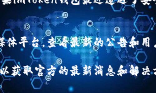 最近，imToken钱包经历了一些变化和问题，这引起了用户的广泛关注。以下是一些有关imToken钱包的可能情况和相关信息：

### 1. 用户反馈和技术问题
许多用户在使用imToken钱包时，可能会遇到一些技术问题，比如交易延迟、无法连接网络等。这些问题有时是由于网络拥堵，或钱包系统更新导致的。

### 2. 更新和新功能
imToken团队可能在最近推出了某些新功能或更新版本。通常，更新会带来一些新特性，同时也可能引起暂时的不稳定。

### 3. 安全性问题
随着数字货币的广泛应用，安全性一直是用户最关心的话题之一。如果imToken钱包最近遭遇了安全事件，团队将会采取措施来保证用户资产的安全，并发布相关公告。

### 4. 用户支持和解决方案
如果你在使用imToken钱包时遇到问题，建议访问官方网站或社交媒体平台，查看最新的公告和用户支持信息，通常会有详细的解决方案和帮助。

了解更详细的情况，建议查看imToken的官方网站或相关社交媒体，以获取官方的最新消息和解决方案。如果有具体的情况或问题，也欢迎进一步讨论。