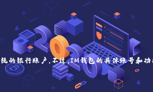 IM钱包（或IM Wallet）通常是指一种用于存储和管理加密货币的数字钱包。IM钱包能够让用户安全地存储、接收和发送数字货币，类似于传统的银行账户。不过，IM钱包的具体账号和功能可能会因不同的平台而异。如果你想了解特定的IM钱包账号或相关信息，可以查看该钱包的官方网站或其用户手册，以获取最准确的信息。

如果你有其他具体问题或者想了解更多关于IM钱包的内容，欢迎随时告诉我！